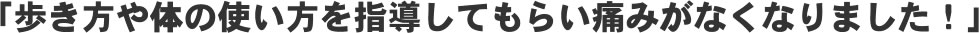「歩き方や体の使い方を指導してもらい痛みがなくなりました!」