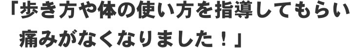 「歩き方や体の使い方を指導してもらい痛みがなくなりました!」