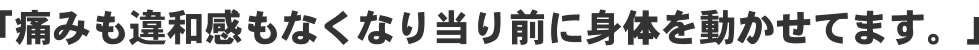 「痛みも違和感もなくなり当たり前に身体を動かせてます!」