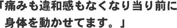「痛みも違和感もなくなり当たり前に身体を動かせてます!」
