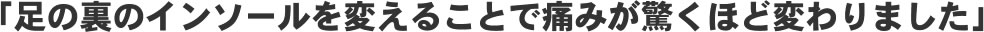 「足の裏のインソールを変えることで痛みが驚くほど変わりました」