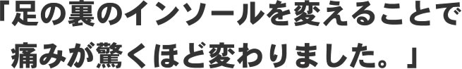 「足の裏のインソールを変えることで痛みが驚くほど変わりました。」