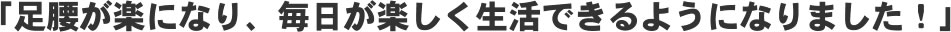 「足腰が楽になり、毎日が楽しく生活できるようになりました!」