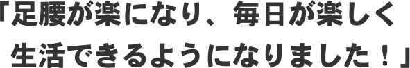 「足腰が楽になり、毎日が楽しく生活できるようになりました!」