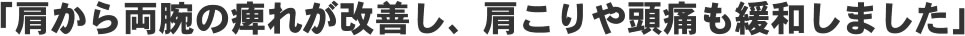 「肩から両腕の痺れが改善し、肩こりや頭痛も緩和しました!」
