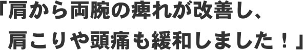 「肩から両腕の痺れが改善し、肩こりや頭痛も緩和しました!」