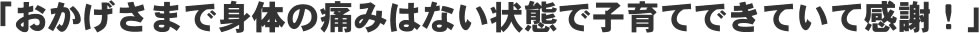 「おかげさまで身体の痛みはない状態で子育てできていて感謝!」