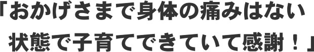 「おかげさまで身体の痛みはない状態で子育てできていて感謝!」