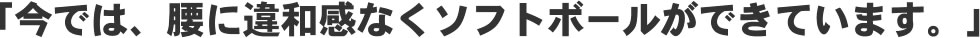 「今では、腰に違和感なくソフトボールができています。」