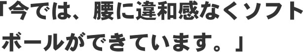 「今では、腰に違和感なくソフトボールができています。」