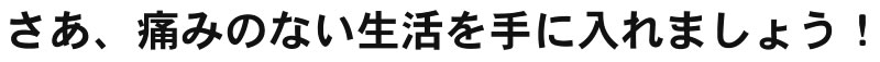 さあ、痛みのない生活を手に入れましょう!