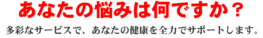 あなたの悩みは何ですか?多彩なサービスで、あなたの健康を全力でサポートします。
