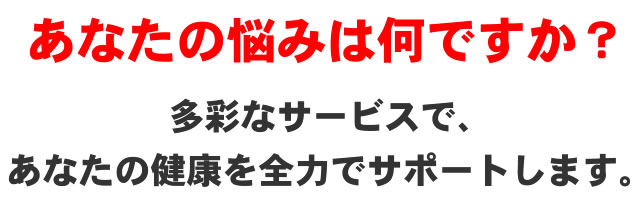 あなたの悩みは何ですか?多彩なサービスで、あなたの健康を全力でサポートします。