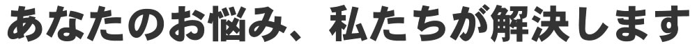 あなたのお悩み、私たちが解決します