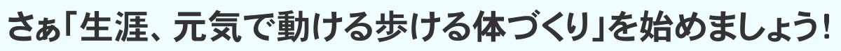 さぁ「生涯、元気で動ける歩ける体づくり」を始めましょう!