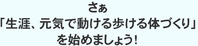 さぁ「生涯、元気で動ける歩ける体づくり」を始めましょう!